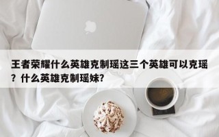王者荣耀什么英雄克制瑶这三个英雄可以克瑶？什么英雄克制瑶妹？