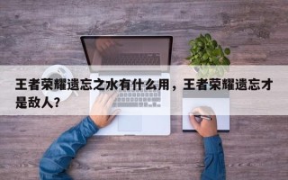 王者荣耀遗忘之水有什么用，王者荣耀遗忘才是敌人？