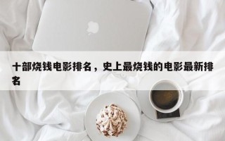 十部烧钱电影排名，史上最烧钱的电影最新排名
？