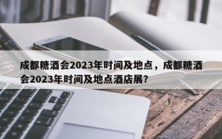 成都糖酒会2023年时间及地点，成都糖酒会2023年时间及地点酒店展？