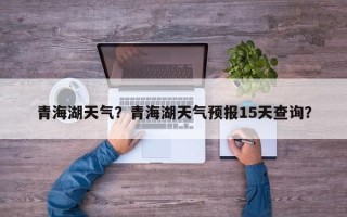 青海湖天气？青海湖天气预报15天查询？