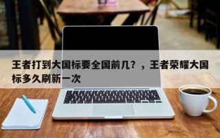 王者打到大国标要全国前几？，王者荣耀大国标多久刷新一次