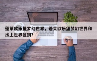 蓬莱欧乐堡梦幻世界，蓬莱欧乐堡梦幻世界和水上世界区别？