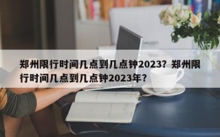 郑州限行时间几点到几点钟2023？郑州限行时间几点到几点钟2023年？