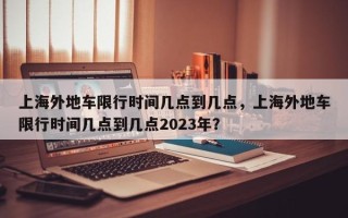 上海外地车限行时间几点到几点，上海外地车限行时间几点到几点2023年？