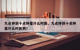 九点钟到十点钟是什么时辰，九点钟到十点钟是什么时辰啊？