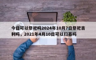 今日可以祭祀吗2024年10月7日祭祀吉利吗，2021年4月10日可以扫墓吗