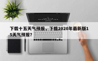 下载十五天气预报，下载2020年最新版15天气预报？