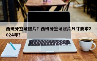 西班牙签证照片？西班牙签证照片尺寸要求2024年？