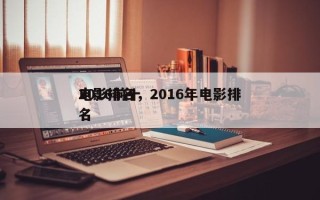 2016前十
电影排名，2016年电影排名
