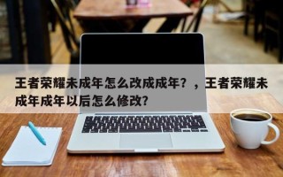 王者荣耀未成年怎么改成成年？，王者荣耀未成年成年以后怎么修改？
