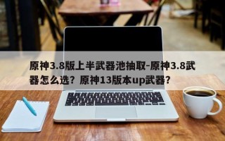 原神3.8版上半武器池抽取-原神3.8武器怎么选？原神13版本up武器？