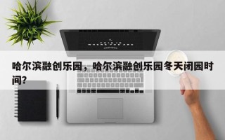 哈尔滨融创乐园，哈尔滨融创乐园冬天闭园时间？