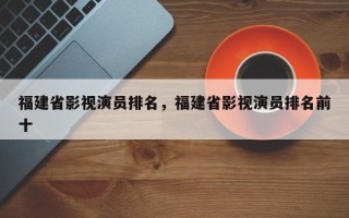 福建省影视演员排名，福建省影视演员排名前十