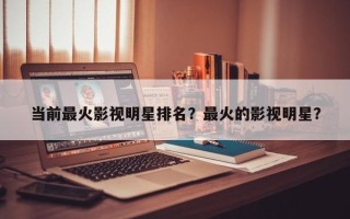 当前最火影视明星排名？最火的影视明星？