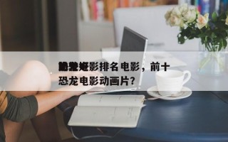 前十
恐龙电影排名电影，前十
比较好
的恐龙电影动画片？