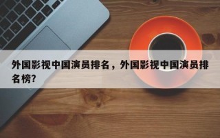 外国影视中国演员排名，外国影视中国演员排名榜？