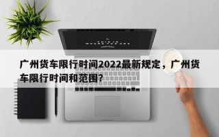 广州货车限行时间2022最新规定，广州货车限行时间和范围？
