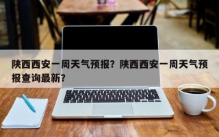 陕西西安一周天气预报？陕西西安一周天气预报查询最新？