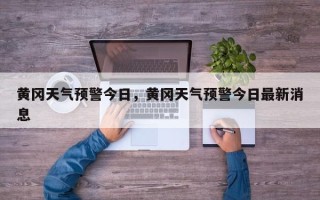 黄冈天气预警今日，黄冈天气预警今日最新消息