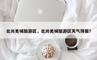 北川羌城旅游区，北川羌城旅游区天气预报？