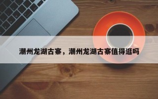 潮州龙湖古寨，潮州龙湖古寨值得逛吗