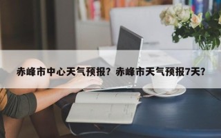 赤峰市中心天气预报？赤峰市天气预报7天？