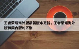 王者荣耀海外版最新版本更新，王者荣耀海外版和国内版的区别