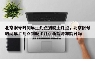 北京限号时间早上几点到晚上几点，北京限号时间早上几点到晚上几点新能源车能开吗