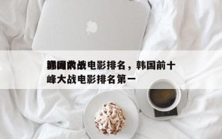 韩国前十
巅峰大战电影排名，韩国前十
巅峰大战电影排名第一