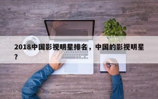 2018中国影视明星排名，中国的影视明星？