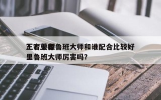 王者荣耀鲁班大师和谁配合比较好
？？王者里鲁班大师厉害吗？
