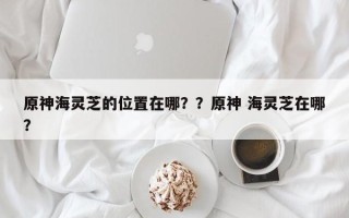 原神海灵芝的位置在哪？？原神 海灵芝在哪？