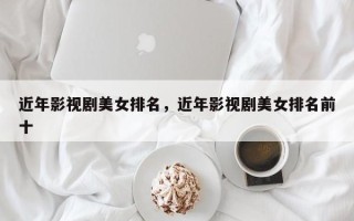 近年影视剧美女排名，近年影视剧美女排名前十