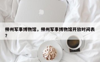 柳州军事博物馆，柳州军事博物馆开放时间表？