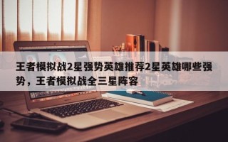 王者模拟战2星强势英雄推荐2星英雄哪些强势，王者模拟战全三星阵容