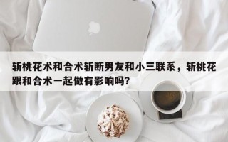 斩桃花术和合术斩断男友和小三联系，斩桃花跟和合术一起做有影响吗？