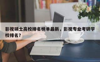 影视硕士高校排名榜单最新，影视专业考研学校排名？