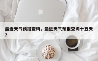 最近天气预报查询，最近天气预报查询十五天？