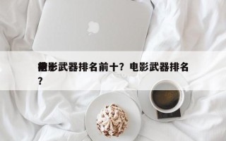 前十
电影武器排名前十？电影武器排名
榜？