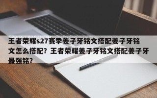 王者荣耀s27赛季姜子牙铭文搭配姜子牙铭文怎么搭配？王者荣耀姜子牙铭文搭配姜子牙最强铭？