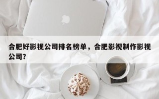 合肥好影视公司排名榜单，合肥影视制作影视公司？
