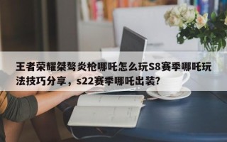 王者荣耀桀骜炎枪哪吒怎么玩S8赛季哪吒玩法技巧分享，s22赛季哪吒出装？