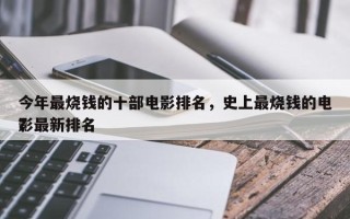 今年最烧钱的十部电影排名，史上最烧钱的电影最新排名
？