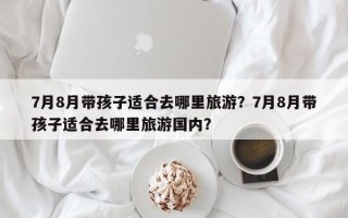 7月8月带孩子适合去哪里旅游？7月8月带孩子适合去哪里旅游国内？
