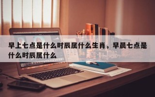 早上七点是什么时辰属什么生肖，早晨七点是什么时辰属什么