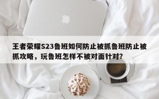 王者荣耀S23鲁班如何防止被抓鲁班防止被抓攻略，玩鲁班怎样不被对面针对？