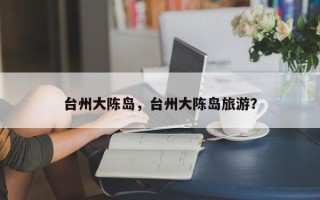台州大陈岛，台州大陈岛旅游？