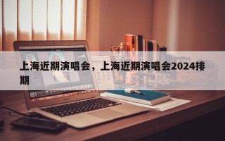上海近期演唱会，上海近期演唱会2024排期