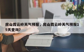 房山霞云岭天气预报，房山霞云岭天气预报15天查询？